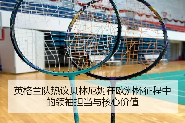 英格兰队热议贝林厄姆在欧洲杯征程中的领袖担当与核心价值