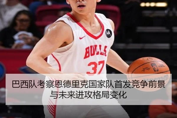 巴西队考察恩德里克国家队首发竞争前景与未来进攻格局变化