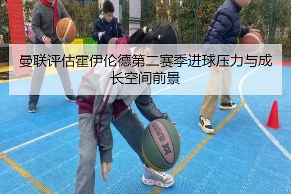 曼联评估霍伊伦德第二赛季进球压力与成长空间前景