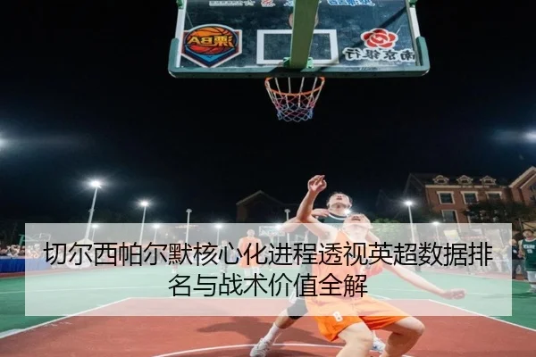切尔西帕尔默核心化进程透视英超数据排名与战术价值全解