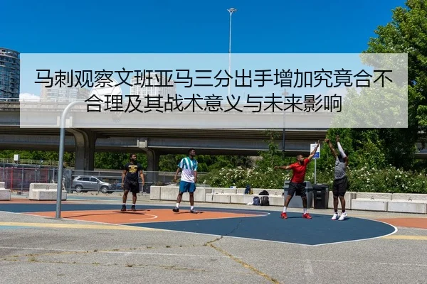 马刺观察文班亚马三分出手增加究竟合不合理及其战术意义与未来影响