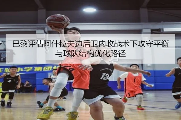巴黎评估阿什拉夫边后卫内收战术下攻守平衡与球队结构优化路径