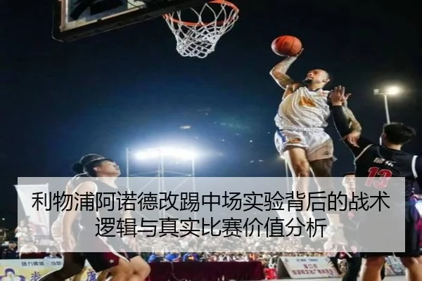 利物浦阿诺德改踢中场实验背后的战术逻辑与真实比赛价值分析