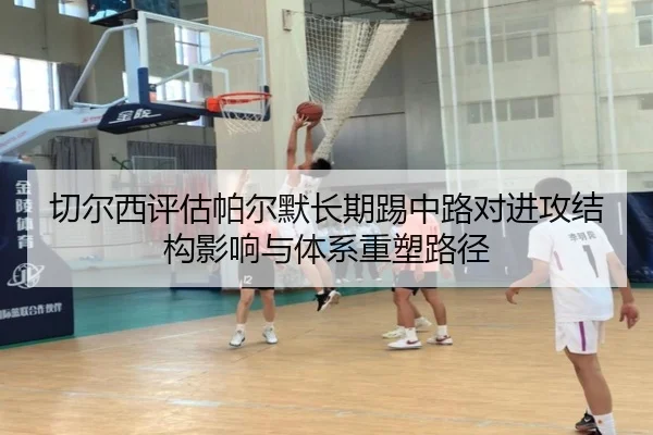 切尔西评估帕尔默长期踢中路对进攻结构影响与体系重塑路径